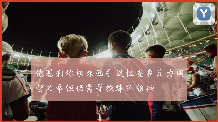 德塞利称切尔西引进拉克鲁瓦为明智之举但仍需寻找球队领袖