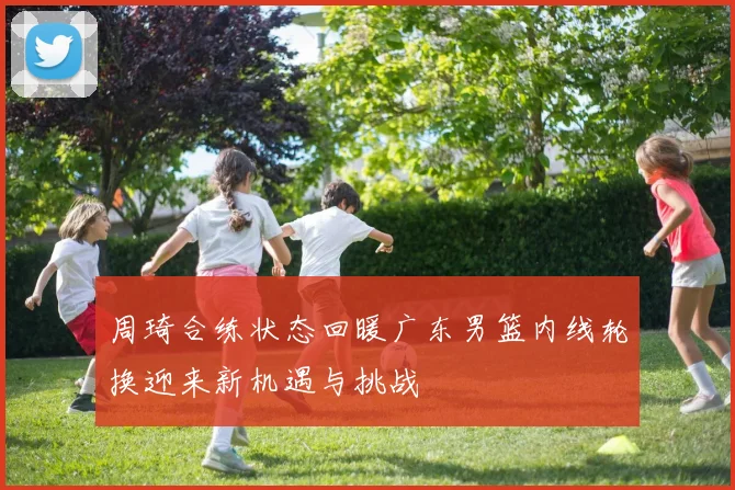 周琦合练状态回暖广东男篮内线轮换迎来新机遇与挑战