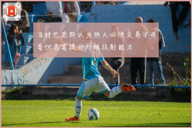 马特巴恩斯认为热火必须交易字母哥但急需提升外线投射能力