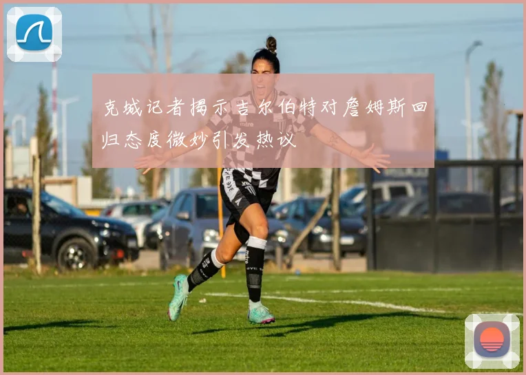 克城记者揭示吉尔伯特对詹姆斯回归态度微妙引发热议