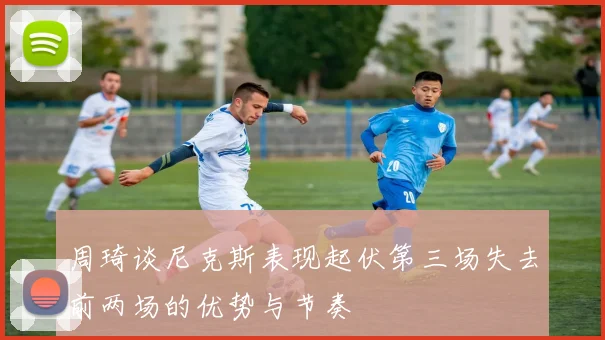 周琦谈尼克斯表现起伏第三场失去前两场的优势与节奏