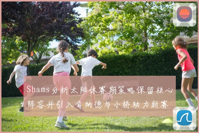 Shams分析太阳休赛期策略保留核心阵容并引入肯纳德与小桥助力新赛季